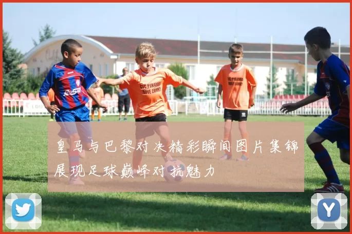 皇马与巴黎对决精彩瞬间图片集锦展现足球巅峰对抗魅力