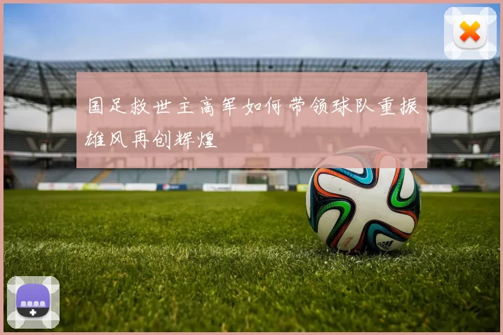 国足救世主高军如何带领球队重振雄风再创辉煌