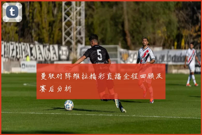 曼联对阵维拉精彩直播全程回顾及赛后分析