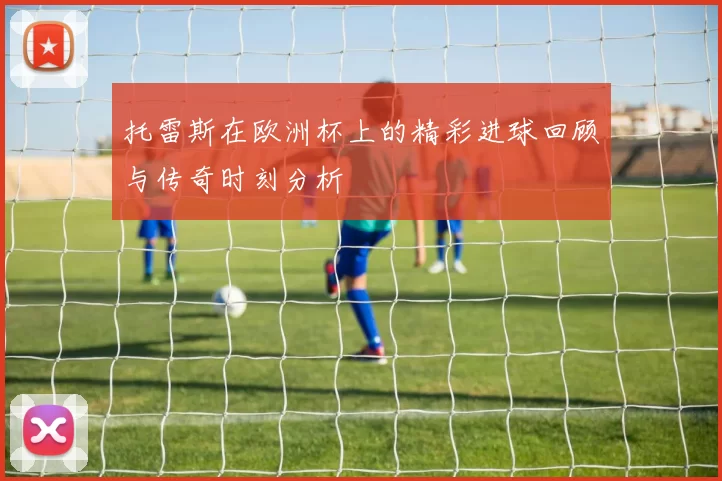 托雷斯在欧洲杯上的精彩进球回顾与传奇时刻分析