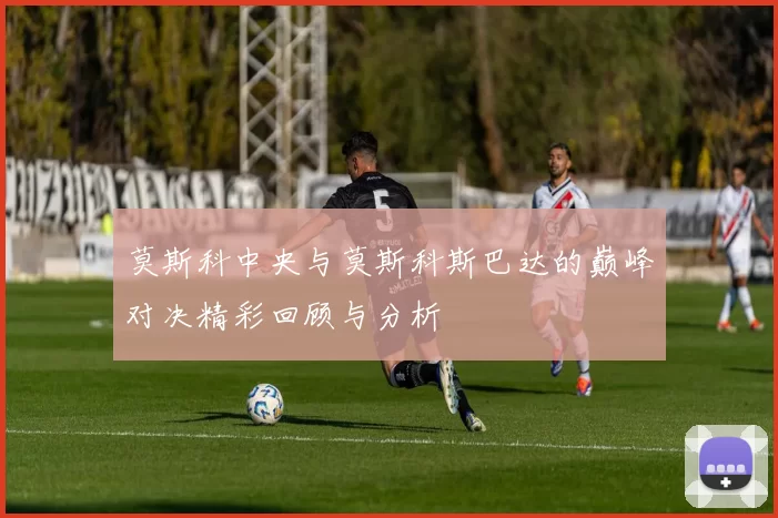 莫斯科中央与莫斯科斯巴达的巅峰对决精彩回顾与分析