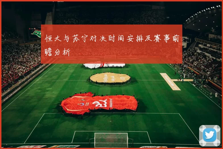 恒大与苏宁对决时间安排及赛事前瞻分析