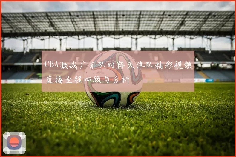CBA激战广东队对阵天津队精彩视频直播全程回顾与分析