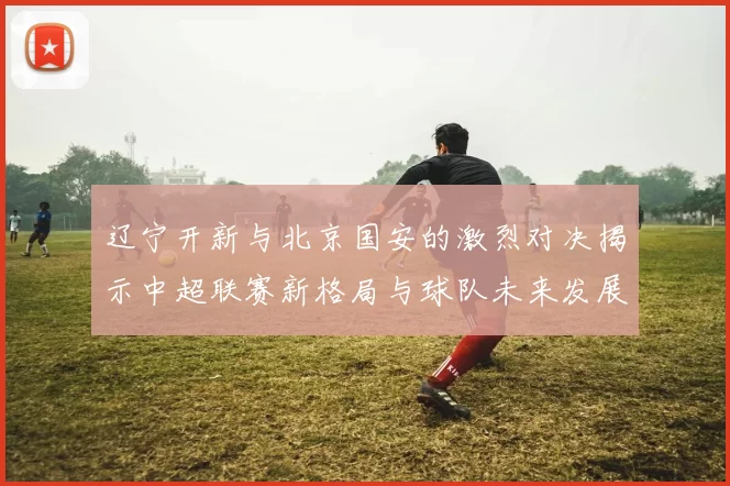 辽宁开新与北京国安的激烈对决揭示中超联赛新格局与球队未来发展潜力