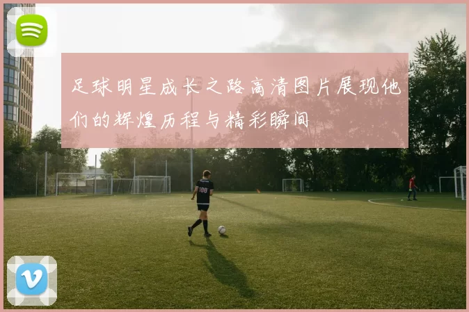 足球明星成长之路高清图片展现他们的辉煌历程与精彩瞬间