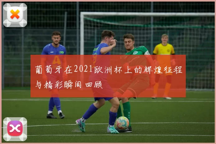 葡萄牙在2021欧洲杯上的辉煌征程与精彩瞬间回顾
